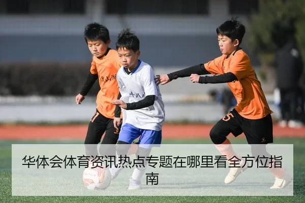 华体会体育资讯热点专题在哪里看全方位指南