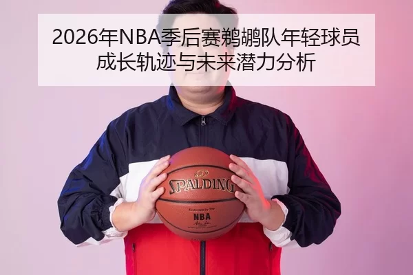 2026年NBA季后赛鹈鹕队年轻球员成长轨迹与未来潜力分析