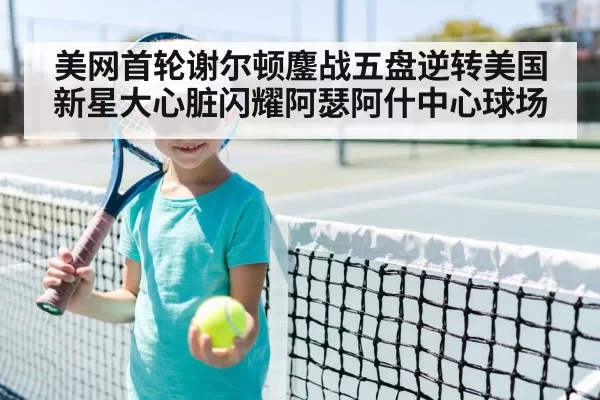 美网首轮谢尔顿鏖战五盘逆转美国新星大心脏闪耀阿瑟阿什中心球场