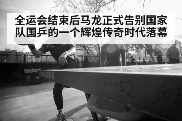 全运会结束后马龙正式告别国家队国乒的一个辉煌传奇时代落幕