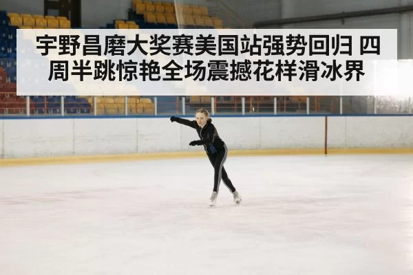 宇野昌磨大奖赛美国站强势回归 四周半跳惊艳全场震撼花样滑冰界