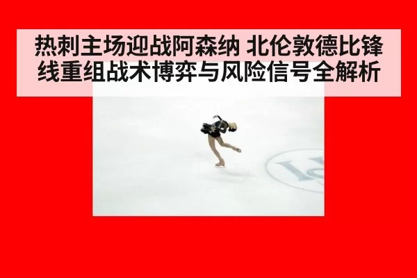 热刺主场迎战阿森纳 北伦敦德比锋线重组战术博弈与风险信号全解析